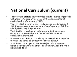 National Curriculum (current)
• The secretary of state has confirmed that he intends to proceed
with plans to “disapply” elements of the existing national
curriculum from September 2013.
• This will affect programmes of study, attainment targets and
statutory assessment arrangements from September 2013 for
all subjects at Key Stage 3 and 4.
• The intention is to allow schools to adapt their curriculum
during the transitional period before the new national
curriculum is introduced.
• However, it will remain compulsory for maintained schools to
teach all the core and foundation subjects as now.
• Schools are not obliged to make changes before the new
national curriculum takes effect in September 2014 if they do
not wish to do so.
 