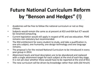 Future National Curriculum Reform
by “Benson and Hedges” (!)
• Academies will be free to follow the national curriculum or not as they
choose.
• Subjects would remain the same as at present at KS3 and KS4 but ICT would
be renamed computing.
• Current legislation would still apply in respect of RE and sex education. PSHE
remains non-statutory but recommended.
• The KS4 entitlement for every student to study, and take a qualification in,
one arts subject, one humanity, one design technology and one language
remains.
• The proposal is for the revised National Curriculum to be introduced in every
year group in 2014.
• Attainment levels and level descriptors are to be abandoned and replaced
with a single attainment target for each subject at the end of each key stage.
It is not yet clear whether these would have to be reported at the end of KS3.
• The new curriculum will be driven by knowledge rather than skills (Ed Hirsch)
 