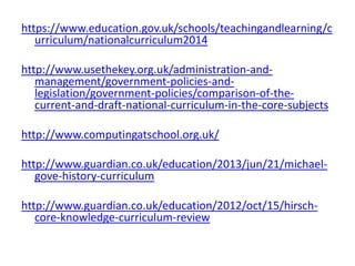 https://www.education.gov.uk/schools/teachingandlearning/c
urriculum/nationalcurriculum2014
http://www.usethekey.org.uk/administration-and-
management/government-policies-and-
legislation/government-policies/comparison-of-the-
current-and-draft-national-curriculum-in-the-core-subjects
http://www.computingatschool.org.uk/
http://www.guardian.co.uk/education/2013/jun/21/michael-
gove-history-curriculum
http://www.guardian.co.uk/education/2012/oct/15/hirsch-
core-knowledge-curriculum-review
 
