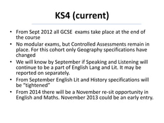 KS4 (current)
• From Sept 2012 all GCSE exams take place at the end of
the course
• No modular exams, but Controlled Assessments remain in
place. For this cohort only Geography specifications have
changed
• We will know by September if Speaking and Listening will
continue to be a part of English Lang and Lit. It may be
reported on separately.
• From September English Lit and History specifications will
be “tightened”
• From 2014 there will be a November re-sit opportunity in
English and Maths. November 2013 could be an early entry.
 