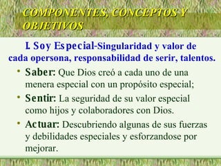 Saber:  Que Dios creó a cada uno de una menera especial con un propósito especial; Sentir:  La seguridad de su valor especial como hijos y colaboradores con Dios. Actuar:  Descubriendo algunas de sus fuerzas y debilidades especiales y esforzandose por mejorar. COMPONENTES, CONCEPTOS Y OBJETIVOS I. Soy Especial- Singularidad y valor de  cada opersona, responsabilidad de serir, talentos. 