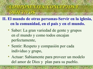 Saber: La gran variedad de gente y grupos en el mundo y como todos encajan perfectamente, Sentir: Respeto y compasión por cada individuo y grupo, Actuar: Sabiamente para proveer un modelo del amor de Dios y  plan para su pueblo. COMPONENTES, CONCEPTOS Y OBJETIVOS II. El mundo de otras personas-Servir en la iglesia,  en la comunidad, en el país y en el mundo. 