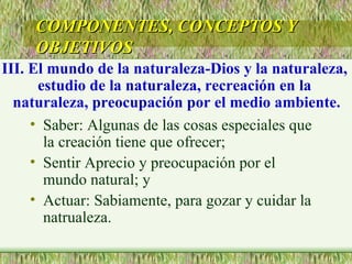 Saber: Algunas de las cosas especiales que la creación tiene que ofrecer; Sentir Aprecio y preocupación por el mundo natural; y Actuar: Sabiamente, para gozar y cuidar la natrualeza. COMPONENTES, CONCEPTOS Y OBJETIVOS III. El mundo de la naturaleza-Dios y la naturaleza,  estudio de la naturaleza, recreación en la  naturaleza, preocupación por el medio ambiente. 