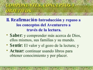 Saber:  y comprender más acerca de Dios, ellos mismos, sus familias y su mundo. Sentir:  El valor y el gozo de la lectura; y Actuar:  continuar usando libros para obtener conocimiento y por placer. COMPONENTES, CONCEPTOS Y OBJETIVOS II. Reafirmación- Introducción y repaso a  los conceptos del Aventurero a  través de la lectura . 