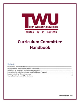 Curriculum Committee
Handbook
Contents
Curriculum Committee Description -------------------------------------------------------------------------------------1
Membership in University Curriculum Committee-------------------------------------------------------------------2
Guidelines for University Curriculum Management -----------------------------------------------------------------3
Instructions for Submitting New or Modified Course Proposals--------------------------------------------------5
Review Criteria for Course Proposals -----------------------------------------------------------------------------------6
Course Deactivations and Reactivations -------------------------------------------------------------------------------7
Revised October 2015
 