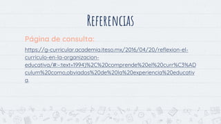 Referencias
Página de consulta:
https://g-curricular.academia.iteso.mx/2016/04/20/reflexion-el-
curriculo-en-la-organizacion-
educativa/#:~:text=1994)%2C%20comprende%20el%20curr%C3%AD
culum%20como,obviados%20de%20la%20experiencia%20educativ
a.
14
 