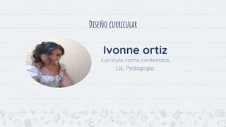 Diseño curricular
15
Ivonne ortiz
curriculo como contenidos
Lic. Pedagogía
 