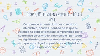 4. Torres (1991, citado en Angulo. R. y Félix, J.
1994),
Comprende el currículum como realidad
interactiva, donde el sentido de lo que se
aprende no está totalmente comprendido por el
contenido seleccionado, sino también por todos
los significados, patrones de conducta, valores,
etc., que estan ligados, prohibidos u obviados de
la experiencia educativa.
 