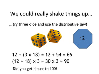 We could really shake things up…
12
… try three dice and use the distributive law!
12 + (3 x 18) = 12 + 54 = 66
(12 + 18) x 3 = 30 x 3 = 90
Did you get closer to 100?
 