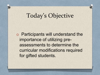 Today’s Objective
O Participants will understand the
importance of utilizing pre-
assessments to determine the
curricular modifications required
for gifted students.
 