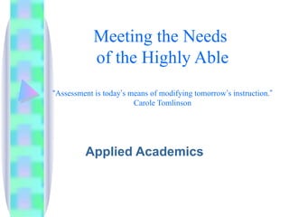 Meeting the Needs  of the Highly Able “ Assessment is today ’ s means of modifying tomorrow ’ s instruction. ” Carole Tomlinson Applied Academics 
