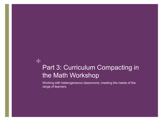+

Part 3: Curriculum Compacting in
the Math Workshop
Working with heterogeneous classrooms; meeting the needs of the
range of learners

 