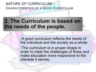 NATURE OF CURRICULUM –
CHARACTERISTICS OF A GOOD CURRICULUM
2. The Curriculum is based on
the needs of the people.
-A good curriculum reflects the needs of
the individual and the society as a whole.
-The curriculum is in proper shape in
order to meet the challenges of times and
make education more responsive to the
clientele it serves.
 