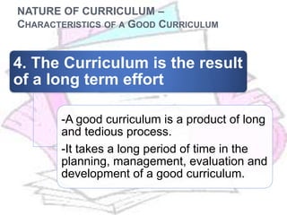 NATURE OF CURRICULUM –
CHARACTERISTICS OF A GOOD CURRICULUM
4. The Curriculum is the result
of a long term effort
-A good curriculum is a product of long
and tedious process.
-It takes a long period of time in the
planning, management, evaluation and
development of a good curriculum.
 