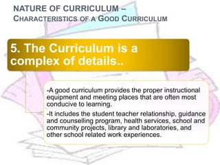 NATURE OF CURRICULUM –
CHARACTERISTICS OF A GOOD CURRICULUM
5. The Curriculum is a
complex of details..
-A good curriculum provides the proper instructional
equipment and meeting places that are often most
conducive to learning.
-It includes the student teacher relationship, guidance
and counselling program, health services, school and
community projects, library and laboratories, and
other school related work experiences.
 