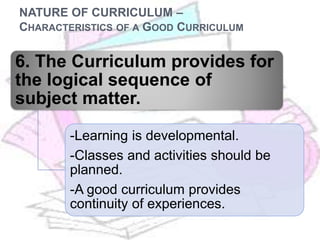 NATURE OF CURRICULUM –
CHARACTERISTICS OF A GOOD CURRICULUM
6. The Curriculum provides for
the logical sequence of
subject matter.
-Learning is developmental.
-Classes and activities should be
planned.
-A good curriculum provides
continuity of experiences.
 