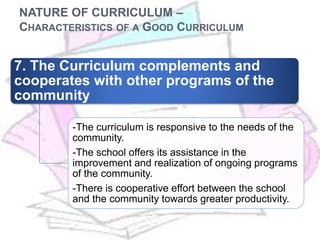 NATURE OF CURRICULUM –
CHARACTERISTICS OF A GOOD CURRICULUM
7. The Curriculum complements and
cooperates with other programs of the
community
-The curriculum is responsive to the needs of the
community.
-The school offers its assistance in the
improvement and realization of ongoing programs
of the community.
-There is cooperative effort between the school
and the community towards greater productivity.
 