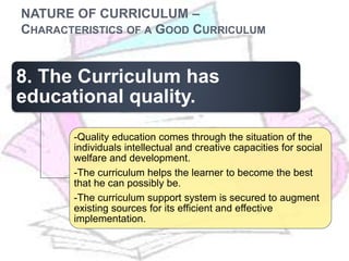 NATURE OF CURRICULUM –
CHARACTERISTICS OF A GOOD CURRICULUM
8. The Curriculum has
educational quality.
-Quality education comes through the situation of the
individuals intellectual and creative capacities for social
welfare and development.
-The curriculum helps the learner to become the best
that he can possibly be.
-The curriculum support system is secured to augment
existing sources for its efficient and effective
implementation.
 