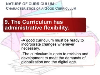 NATURE OF CURRICULUM –
CHARACTERISTICS OF A GOOD CURRICULUM
9. The Curriculum has
administrative flexibility.
-A good curriculum must be ready to
incorporate changes whenever
necessary.
-The curriculum is open to revision and
development to meet the demands of
globalization and the digital age.
 