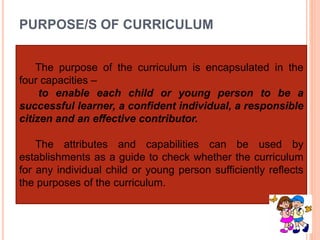 PURPOSE/S OF CURRICULUM
The purpose of the curriculum is encapsulated in the
four capacities –
to enable each child or young person to be a
successful learner, a confident individual, a responsible
citizen and an effective contributor.
The attributes and capabilities can be used by
establishments as a guide to check whether the curriculum
for any individual child or young person sufficiently reflects
the purposes of the curriculum.
 