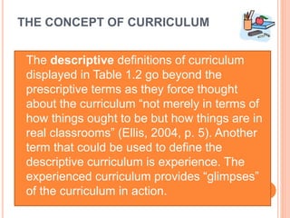 THE CONCEPT OF CURRICULUM
The descriptive definitions of curriculum
displayed in Table 1.2 go beyond the
prescriptive terms as they force thought
about the curriculum “not merely in terms of
how things ought to be but how things are in
real classrooms” (Ellis, 2004, p. 5). Another
term that could be used to define the
descriptive curriculum is experience. The
experienced curriculum provides “glimpses”
of the curriculum in action.
 