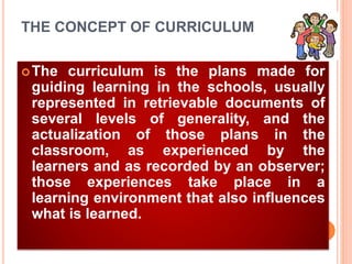 THE CONCEPT OF CURRICULUM
The curriculum is the plans made for
guiding learning in the schools, usually
represented in retrievable documents of
several levels of generality, and the
actualization of those plans in the
classroom, as experienced by the
learners and as recorded by an observer;
those experiences take place in a
learning environment that also influences
what is learned.
 