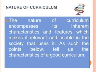 NATURE OF CURRICULUM
The nature of curriculum
encompasses its inherent
characteristics and features which
makes it relevant and usable in the
society that uses it. As such the
points below, tell us the
characteristics of a good curriculum.
 