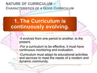 NATURE OF CURRICULUM –
CHARACTERISTICS OF A GOOD CURRICULUM
1. The Curriculum is
continuously evolving.
-It evolved from one period to another, to the
present.
-For a curriculum to be effective, it must have
continuous monitoring and evaluation.
-Curriculum must adapt its educational activities
and services to meet the needs of a modern and
dynamic community.
 