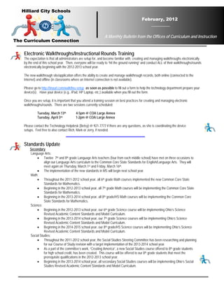 Hilliard City Schools
                                                                                             February, 2012


                                                                 A Monthly Bulletin from the Offices of Curriculum and Instruction
The Curriculum Connection

    Electronic Walkthroughs/Instructional Rounds Training
    The expectation is that all administrators are setup for, and become familiar with, creating and managing walkthroughs electronically
    by the end of this school year. Then, everyone will be ready to “hit the ground running” and conduct ALL of their walkthroughs/rounds
    electronically beginning with the 2012-2013 school year.

    The new walkthrough site/application offers the ability to create and manage walkthrough records, both online (connected to the
    Internet) and offline (in classrooms where an Internet connection is not available).

    Please go to http://tinyurl.com/walkthru-setup as soon as possible to fill out a form to help the technology department prepare your
    device(s). Have your device (e.g., iPad, HP Laptop, etc.) available when you fill out the form.

    Once you are setup, it is important that you attend a training session on best practices for creating and managing electronic
    walkthroughs/rounds. There are two sessions currently scheduled:

              Tuesday, March 13th          4-5pm @ COA Large Annex
              Tuesday, April 3rd           1-2pm @ COA Large Annex

    Please contact the Technology Helpdesk (Betsy) @ 921-7777 if there are any questions, as she is coordinating the device
    setups. Feel free to also contact Rich, Mark or Jerry, if needed.


    Standards Update
        Secondary
        Language Arts:
            • Twelve 7th and 8th grade Language Arts teachers (four from each middle school) have met on three occasions to
                  align our Language Arts curriculum to the Common Core State Standards for English/Language Arts. They will
                  meet again on Thursday, March 1st and Friday, March 16th.
            • The implementation of the new standards in MS will begin next school year.
        Math:
            • Throughout the 2011-2012 school year, all 6th grade Math courses implemented the new Common Core State
                  Standards for Mathematics.
            • Beginning in the 2012-2013 school year, all 7th grade Math courses will be implementing the Common Core State
                  Standards for Mathematics.
            • Beginning in the 2013-2014 school year, all 8th grade/HS Math courses will be implementing the Common Core
                  State Standards for Mathematics.
        Science:
            • Beginning in the 2012-2013 school year, our 6th grade Science course will be implementing Ohio’s Science
                  Revised Academic Content Standards and Model Curriculum.
            • Beginning in the 2013-2014 school year, our 7th grade Science courses will be implementing Ohio’s Science
                  Revised Academic Content Standards and Model Curriculum.
            • Beginning in the 2014-2015 school year, our 8th grade/HS Science courses will be implementing Ohio’s Science
                  Revised Academic Content Standards and Model Curriculum.
        Social Studies:
            • Throughout the 2011-2012 school year, the Social Studies Steering Committee has been researching and planning
                  for our Course of Study revision with a target implementation of the 2013-2014 school year.
            • As a part of the committee’s work, “Creating America”, a new Social Studies course offered to 8th grade students
                  for high school credit, has been created. This course will be offered to our 8th grade students that meet the
                  prerequisite qualifications in the 2012-2013 school year.
            • Beginning in the 2013-2014 school year, all secondary Social Studies courses will be implementing Ohio’s Social
                  Studies Revised Academic Content Standards and Model Curriculum.
 