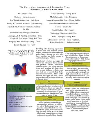 The Curriculum, Assessment & Instruction Team
                          Director of C, A & I—Dr. Geeta Heble

               Art—Cheryl Soltis                             Math, Elementary—Shelley Rosen
         Business—Gerry Abramson                            Math, Secondary—Mike Thompson
   EAP/Data Overseer—Mary Beth Tecce                   Music & Summer Fine Arts— Nicole Dinkins
Family & Consumer Science— Kelly Macauley                 Professional Development—Sue Weber
Health & PE, Wellness, Summer Adventure—                            Science—Brian Suter
                   Jan King                                     Social Studies—Dave Heaney
   Instructional Technology—Dan Winter                       Technology Education—Josh Elliot
Language Arts & Reading, Elementary—Dory                      World Languages—Nancy Kerr
   Fitzgerald, Terri Magerr, Mary Beth Tecce
                                                        Administrative Support— Susan Freedman,
  Language Arts, Secondary—Mary O’Pella                   Kathy Giambelluca, Lily Lewandowski
         Library Science—Sue Flanly

                                        Providing extra learning experiences                    Dreambox
                                        at home can help students achieve               http://www.dreambox.com/
TECHNOLOGY TIPS                         success. In using educational websites
 Practice makes Perfect…or at least                                                A fun math-learning environment
                                        and software, parents can help rein-
              helps!                                                               that individualizes the curriculum
                                        force learning and help prepare a
                                                                                    for each student as the program
                                        child for taking the PSSA’s.
                                                                                   assesses the student’s skills during
                                        Educational websites and apps fall              engaging math activities.
                                        into several categories. There are drill
                                                                                             Khan Academy
                                        and practice, tutorial, simulation,            http://www.khanacademy.org/
                                        problem solving, and utility type pro-
                                        grams and websites. We have gath-            Khan Academy is a non-profit
                                        ered several different websites and        video channel with over 2,500 vid-
                                        apps that can be used to help foster        eos covering topics ranging from
                                        academic achievement. These useful          high school math and science to
                                        websites and apps are only a small         banking and venture capital. Khan
                                        sample of what is available online and      Academy is also available on iOS
                                        in the App store.                                       devices.
                                                        Quia
                                              http://www.quia.com/shared/
                                                                                                 Story Kit
                                                                                      http://itunes.apple.com/us/app/
                                         A Games and quizzes website created            storykit/id329374595?mt=8
 Nes ha mi n y
                                        by educators on almost any topic. Stu-      Story Kit allows you to create your
 S c h o o l D i s t r i c t            dent’s can play an educational game of        own stories, complete with pic-
                                          battleship on science terms or quiz       tures. Add text boxes, images and
                                        their knowledge of social studies con-        sound clips. Record sounds for
                                                 cepts in rags to riches.            your stories, and add, reorder or
 Curriculum, Assessment & Instruction
 2001 Old Lincoln Highway                                Quizlet                    delete your pages. Add pictures by
 Langhorne, PA 19047                              http://quizlet.com/              drawing on the screen, taking a pic-
                                                                                       ture of something, or drawing
 Phone: 215-809-6550                       Quizlet is a flash cards and study        something on paper and taking a
 Fax: 215-809-6004                        games website with over 10 million       picture of it! There are lots of great
 E-mail: gheble@neshaminy.k12.pa.us      free sets of flashcards covering every     creative options here to allow stu-
                                          possible subject. Students can play         dents to create stories right on
                                        educational games, memorize vocabu-                  their iPod Touch.
                                        lary and study online. With the use of
                                         “Flashcards” on an iOS device, flash-
                                         cards can be uploaded from Quizlet.
 