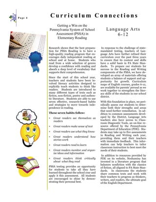 Page 4
             Curriculum Connections
              Getting a Win on the
         Pennsylvania System of School                   Language Arts
             Assessment (PSSA) in                            6-12
              Elementary Reading

         Research shows that the best prepara-       In response to the challenge of state-
         tion for PSSA Reading is to have a         mandated testing, teachers of Lan-
         high-quality reading program that en-      guage Arts have further refined their
         courages daily independent reading at      curriculum over the past three years
         school and at home. Students who           to ensure that its content and skills
         read from a wide selection of genres       have a solid basis in PA State Stan-
         develop a confidence with reading and      dards. To prepare our students for
         absorb a deep level of vocabulary that     success in the Reading and Writing
         supports their comprehension.              components of the PSSA, we have de-
                                                    veloped an array of materials offering
         Since the start of this school year,       students a balance of support and op-
         teachers and students have been in-        portunity for growth. Curriculum
         volved literacy activities designed to     maps of English courses, grades 6-12,
         explicitly teach students to think like    are available for parents’ perusal as we
         readers. Students are introduced to        work together to strengthen the liter-
         many different types of texts such as      acy skills of the students in our school
         fiction, non-fiction, poetry and authen-   district.
         tic literature. Students are able to use
         seven effective, research-based habits     With this foundation in place, we peri-
         and strategies to move towards inde-       odically assess our students to deter-
         pendence in reading.                       mine both their strengths and areas
                                                    that need further remediation. In ad-
         These seven habits follow:                 dition to common assessments devel-
         ∗   Great readers see themselves as        oped by the District, Language Arts
             readers                                teachers also have access to Class-
                                                    room Diagnostic Tools, an on-line re-
         ∗   Great readers make sense of text       source offered by the Pennsylvania
                                                    Department of Education (PDE). Stu-
         ∗   Great readers use what they know       dents may take up to five assessments
                                                    in Reading and Writing each year,
         ∗   Great readers understand how
                                                    providing them and their teachers
             stories work
                                                    with immediate feedback. This infor-
         ∗   Great readers read to learn            mation can help teachers to tailor
                                                    classroom instruction to best meet the
         ∗   Great readers monitor and organ-       needs of their students.
             ize ideas and information
                                                     In addition to resources provided by
         ∗   Great readers think       critically   PDE on its website, Neshaminy has
             about what they read                   invested in a literature program that
                                                    balances nonfiction with the classics
         PSSA testing provides an opportunity       of fiction, all aligned to PA State Stan-
         for students to take all they have         dards. In classrooms the students
         learned throughout the school year and     share common texts and work with
         apply it this assessment. All students     their teachers to progress as thinkers,
         are encouraged to shine by demon-          writers, and readers, the ultimate goal
         strating their personal best.              of the English Department.
 