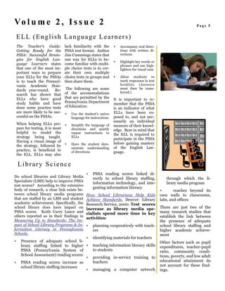 Vo l u m e 2 , I s s u e 2                                                                                          Page 5


    ELL (English Language Learners)
    The Teacher’s Guide:         lack familiarity with the       ∗   Accompany oral direc-
    Getting Ready for the        PSSA test format. Author            tions with written di-
    PSSA: Successful Strate-     Jim Cummings states that            rections
    gies for English Lan-        one way for ELLs to be-
                                                                 ∗   Highlight key words or
    guage Learners states        come familiar with multi-           phrases and use high-
    that one of the most im-     ple choice tests is to cre-         lighters for visual cues
    portant ways to prepare      ate their own multiple
    your ELLs for the PSSAs      choice tests in groups and      ∗   Allow students to
    is to teach the Pennsyl-     then share them.                    mark responses in test
    vania Academic Stan-                                             booklets (Answers
    dards year-round.      Re-    The following are some             must then be trans-
                                 of the accommodations               ferred.)
    search has shown that
    ELLs who have good           that are permitted by the       It is important to re-
    study habits and have        Pennsylvania Department         member that the PSSA
    done some practice tests     of Education:                   is an indicator of what
    are more likely to be suc-   ∗   Use the student’s native    ELLs have been ex-
    cessful on the PSSAs.            language for instructions   posed to, and not nec-
                                                                 essarily an individual
    When helping ELLs pre- ∗         Simplify the language of    measure of their knowl-
    pare for testing, it is most     directions and quietly      edge. Bear in mind that
    helpful to model the             repeat instructions to      the ELL is required to
    strategy being taught.           ELLs
                                                                 participate in the PSSA
    Having a visual image of                                     before gaining mastery
    the strategy, followed by ∗      Have the student dem-
                                                                 of the English Lan-
                                     onstrate understanding
    practice, is beneficial to       of directions               guage.
    the ELL. ELLs may also

    Library Science
                                              ∗    PSSA reading scores linked di-
Do school libraries and Library Media              rectly to school library staffing,               through which the li-
Specialists (LMS) help to improve PSSA
                                                   information technology, and inte-                brary media program
test scores? According to the extensive
                                                   grating information literacy
body of research, a clear link exists be-                                                       ∗       reaches beyond its
tween school library media programs           How School Librarians Help Kids                   own walls to classrooms,
that are staffed by an LMS and student        Achieve Standards. Denver: Library                labs, and offices
academic achievement. Specifically, the       Research Service, 2000. Test scores
school library does have impact on            increase as library media spe-                    These are just two of the
PSSA scores. Keith Curry Lance and            cialists spend more time in key                   many research studies that
others reported so in their findings in                                                         establish the link between
                                              activities:
Measuring Up to Standards: The Im-                                                              the presence of adequate
pact of School Library Programs & In-         ∗    planning cooperatively with teach-           school library staffing and
formation Literacy in Pennsylvania                 ers                                          higher academic achieve-
Schools.                                                                                        ment
                                              ∗    identifying materials for teachers
∗     Presence of adequate school li-                                                           Other factors such as pupil
      brary staffing linked to higher ∗            teaching information literacy skills         expenditures, teacher-pupil
      PSSA (Pennsylvania System of                 to students                                  ratio, community condi-
      School Assessment) reading scores                                                         tions, poverty, and low adult
                                              ∗    providing in-service training to
∗     PSSA reading scores increase as              teachers                                     educational attainment do
      school library staffing increases                                                         not account for these find-
                                              ∗    managing a computer network                  ings.
 