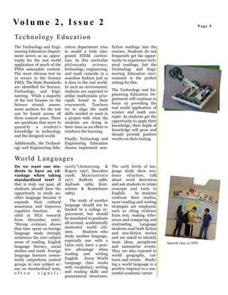 Vo l u m e 2 , I s s u e 2                                                                                 Page 9


Te c h n o l o g y E d u c a t i o n
The Technology and Engi-      cation department tries       fiction readings into the
neering Education Depart-     to model a truly inte-        courses. Students do not
ment serves as an oppor-      grated STEM curricu-          frequently get the oppor-
tunity for the real world     lum. In this curricular       tunity to experience tech-
application of much of the    philosophy       science,     nical readings, but the
PSSA assessable content.      technology, engineering,      Technology and Engi-
The most obvious test tie     and math coincide in a        neering Education envi-
in occurs in the Science      seamless fashion just as      ronment is the perfect
PSSA. The State Standards     it does in the real world.    setting for this.
are identified for Science,   In such an environment,
Technology, and Engi-                              The Technology and En-
                              students are expected to
neering. While a majority                          gineering Education De-
                              utilize mathematic prin-
of the test focuses on the    cipals found in theirpartment will continue to
Science strand, assess-       coursework. Teachers focus on providing the
ment anchors for the test     try to align the mathreal world application of
can be found across all                            science and math con-
                              skills needed or used in
three content areas. There                         cepts. As students get the
                              a project with what the
are questions that serve to   students are doing inopportunity to apply their
quantify a student's                               knowledge, their depth of
                              their class as an effort to
knowledge in technology                            knowledge will grow and
                              reinforce the learning.
and the designed world.                            should provide positive
                           Finally, Technology and results on their testing.
Additionally, the Technol- Engineering Education
ogy and Engineering Edu- classes implement non-

Wo r l d L a n g u a g e s
Do we want our stu-           cantly”(Armstrong &           The early levels of lan-
dents to have an ed-          Rogers 1997; Saunders         guage study show sen-
vantage when taking           1998;    Masciantonio         tence structure, talk
standardized test? If         1977; Rafferty 1986;          about word derivation
that is truly our goal, all   Andrade 1989; Kret-           and ask students to relate
students should have the      schmer & Kretschmer           concepts and roots to
opportunity to study an-      1989).                        English.     As students
other language because it                                   continue their studies,
expands their cultural           The study of another       more reading and writing
awareness and improves        language should not be        strategies are employed,
cognitive function.     As    limited to a college re-      such as citing evidence
cited in NEA research         quirement, but should         from text, making infer-
from December, 2007,          be mandated to graduate       ences and comparing and
“Strong evidence shows        all-around, academically      contrasting.    Language
that time spent on foreign    motivated world citi-         students read both fiction
language study strongly       zens.     Students who        and non-fiction stories
reinforces the core subject   study another language,       and are asked to identify
areas of reading, English     especially one with a         main ideas, paraphrase       Spanish class @ NHS
language literacy, social     Latin root, have a posi-      and summarize events.
studies and math. Foreign     tive advantage when           They are also exposed to
language learners consis-     reading and writing           world geography, cul-
tently outperform control     English. Every World          tures and events. Study-
groups in core subject ar-    Language class works          ing a world language is a
eas on standardized tests,    with vocabulary, writing      positive impetus to a suc-
often         signif i-       and reading skills and        cessful academic career.
                              grammatical structures.
 