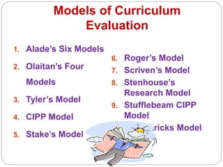 Models of Curriculum
Evaluation
1. Alade’s Six Models
2. Olaitan’s Four
Models
3. Tyler’s Model
4. CIPP Model
5. Stake’s Model
6. Roger’s Model
7. Scriven’s Model
8. Stenhouse’s
Research Model
9. Stufflebeam CIPP
Model
10. Krikpatricks Model
 