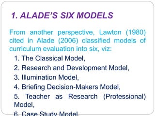 1. ALADE’S SIX MODELS
From another perspective, Lawton (1980)
cited in Alade (2006) classified models of
curriculum evaluation into six, viz:
1. The Classical Model,
2. Research and Development Model,
3. Illumination Model,
4. Briefing Decision-Makers Model,
5. Teacher as Research (Professional)
Model,
 