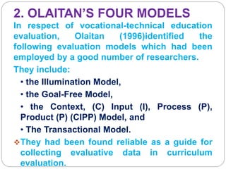 2. OLAITAN’S FOUR MODELS
In respect of vocational-technical education
evaluation, Olaitan (1996)identified the
following evaluation models which had been
employed by a good number of researchers.
They include:
• the Illumination Model,
• the Goal-Free Model,
• the Context, (C) Input (I), Process (P),
Product (P) (CIPP) Model, and
• The Transactional Model.
They had been found reliable as a guide for
collecting evaluative data in curriculum
evaluation.
 