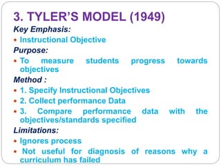 3. TYLER’S MODEL (1949)
Key Emphasis:
 Instructional Objective
Purpose:
 To measure students progress towards
objectives
Method :
 1. Specify Instructional Objectives
 2. Collect performance Data
 3. Compare performance data with the
objectives/standards specified
Limitations:
 Ignores process
 Not useful for diagnosis of reasons why a
curriculum has failed
 