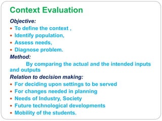Context Evaluation
Objective:
 To define the context ,
 Identify population,
 Assess needs,
 Diagnose problem.
Method:
By comparing the actual and the intended inputs
and outputs
Relation to decision making:
 For deciding upon settings to be served
 For changes needed in planning
 Needs of Industry, Society
 Future technological developments
 Mobility of the students.
 