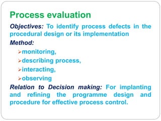 Process evaluation
Objectives: To identify process defects in the
procedural design or its implementation
Method:
monitoring,
describing process,
interacting,
observing
Relation to Decision making: For implanting
and refining the programme design and
procedure for effective process control.
 