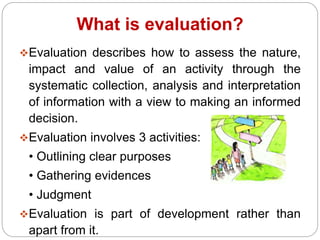 What is evaluation?
Evaluation describes how to assess the nature,
impact and value of an activity through the
systematic collection, analysis and interpretation
of information with a view to making an informed
decision.
Evaluation involves 3 activities:
• Outlining clear purposes
• Gathering evidences
• Judgment
Evaluation is part of development rather than
apart from it.
 