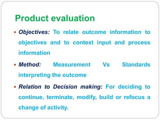 Product evaluation
 Objectives: To relate outcome information to
objectives and to context input and process
information
 Method: Measurement Vs Standards
interpreting the outcome
 Relation to Decision making: For deciding to
continue, terminate, modify, build or refocus a
change of activity.
 