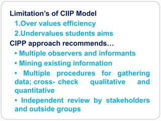 Limitation’s of CIIP Model
1.Over values efficiency
2.Undervalues students aims
CIPP approach recommends…
• Multiple observers and informants
• Mining existing information
• Multiple procedures for gathering
data; cross- check qualitative and
quantitative
• Independent review by stakeholders
and outside groups
 