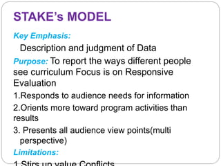 STAKE’s MODEL
Key Emphasis:
Description and judgment of Data
Purpose: To report the ways different people
see curriculum Focus is on Responsive
Evaluation
1.Responds to audience needs for information
2.Orients more toward program activities than
results
3. Presents all audience view points(multi
perspective)
Limitations:
 