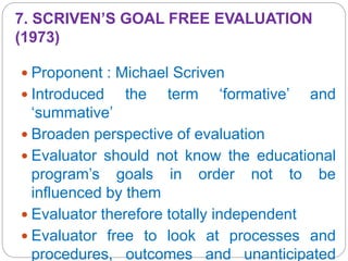 7. SCRIVEN’S GOAL FREE EVALUATION
(1973)
 Proponent : Michael Scriven
 Introduced the term ‘formative’ and
‘summative’
 Broaden perspective of evaluation
 Evaluator should not know the educational
program’s goals in order not to be
influenced by them
 Evaluator therefore totally independent
 Evaluator free to look at processes and
procedures, outcomes and unanticipated
 