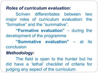 Roles of curriculum evaluation:
Scriven differentiates between two
major roles of curriculum evaluation: the
“formative” and the “summative”.
“Formative evaluation” – during the
development of the programme
“Summative evaluation” – at its
conclusion
Methodology:
The field is open to the hunter but he
did have a ‘lethal’ checklist of criteria for
judging any aspect of the curriculum
 