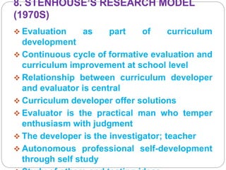 8. STENHOUSE’S RESEARCH MODEL
(1970S)
 Evaluation as part of curriculum
development
 Continuous cycle of formative evaluation and
curriculum improvement at school level
 Relationship between curriculum developer
and evaluator is central
 Curriculum developer offer solutions
 Evaluator is the practical man who temper
enthusiasm with judgment
 The developer is the investigator; teacher
 Autonomous professional self-development
through self study
 