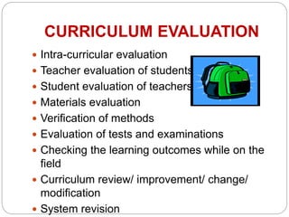 CURRICULUM EVALUATION
 Intra-curricular evaluation
 Teacher evaluation of students
 Student evaluation of teachers
 Materials evaluation
 Verification of methods
 Evaluation of tests and examinations
 Checking the learning outcomes while on the
field
 Curriculum review/ improvement/ change/
modification
 System revision
 