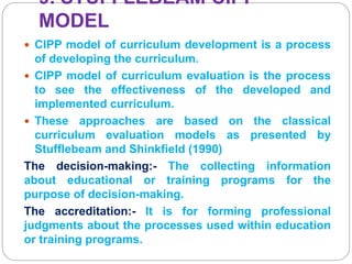 9. STUFFLEBEAM CIPP
MODEL
 CIPP model of curriculum development is a process
of developing the curriculum.
 CIPP model of curriculum evaluation is the process
to see the effectiveness of the developed and
implemented curriculum.
 These approaches are based on the classical
curriculum evaluation models as presented by
Stufflebeam and Shinkfield (1990)
The decision-making:- The collecting information
about educational or training programs for the
purpose of decision-making.
The accreditation:- It is for forming professional
judgments about the processes used within education
or training programs.
 