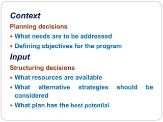 Context
Planning decisions
 What needs are to be addressed
 Defining objectives for the program
Input
Structuring decisions
 What resources are available
 What alternative strategies should be
considered
 What plan has the best potential
 