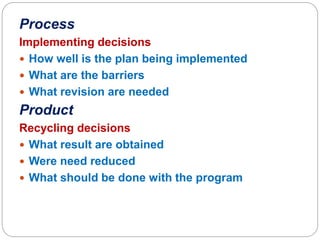 Process
Implementing decisions
 How well is the plan being implemented
 What are the barriers
 What revision are needed
Product
Recycling decisions
 What result are obtained
 Were need reduced
 What should be done with the program
 
